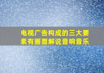 电视广告构成的三大要素有画面解说音响音乐