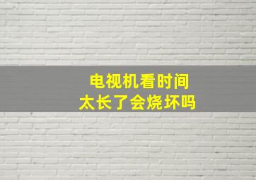 电视机看时间太长了会烧坏吗