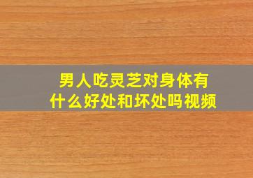 男人吃灵芝对身体有什么好处和坏处吗视频