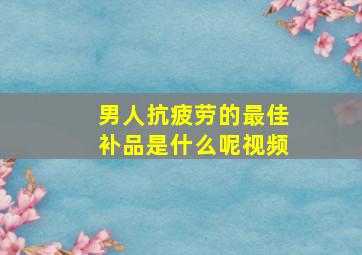 男人抗疲劳的最佳补品是什么呢视频