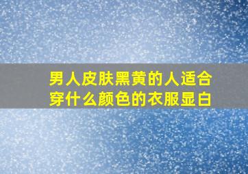 男人皮肤黑黄的人适合穿什么颜色的衣服显白