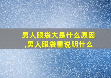 男人眼袋大是什么原因,男人眼袋重说明什么