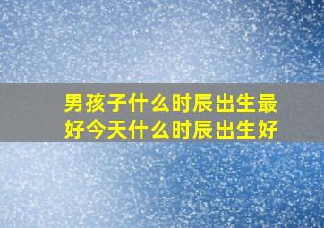 男孩子什么时辰出生最好今天什么时辰出生好