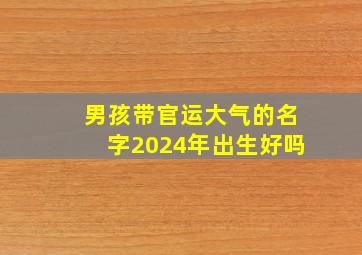 男孩带官运大气的名字2024年出生好吗