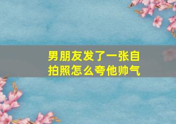 男朋友发了一张自拍照怎么夸他帅气