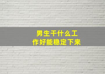 男生干什么工作好能稳定下来