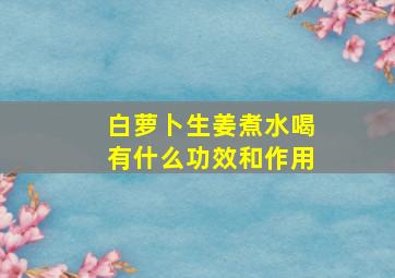 白萝卜生姜煮水喝有什么功效和作用