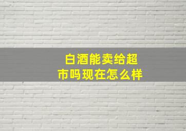 白酒能卖给超市吗现在怎么样