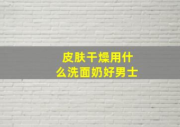 皮肤干燥用什么洗面奶好男士