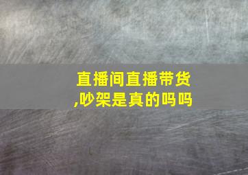 直播间直播带货,吵架是真的吗吗