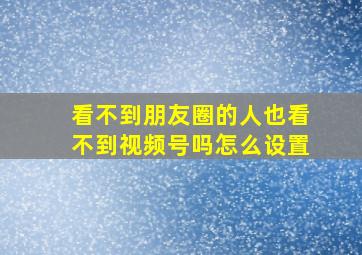 看不到朋友圈的人也看不到视频号吗怎么设置