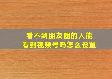 看不到朋友圈的人能看到视频号吗怎么设置