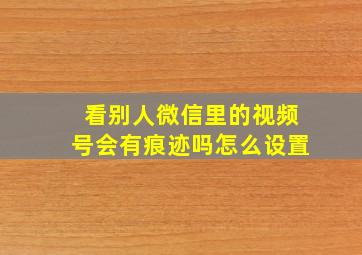 看别人微信里的视频号会有痕迹吗怎么设置