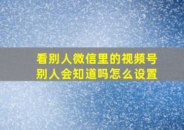 看别人微信里的视频号别人会知道吗怎么设置