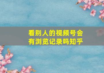 看别人的视频号会有浏览记录吗知乎