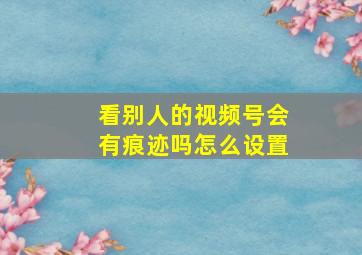 看别人的视频号会有痕迹吗怎么设置