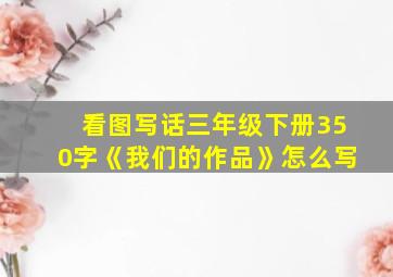 看图写话三年级下册350字《我们的作品》怎么写