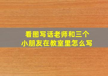 看图写话老师和三个小朋友在教室里怎么写