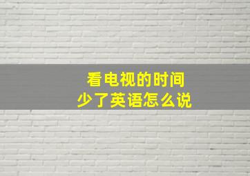 看电视的时间少了英语怎么说