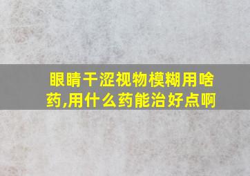 眼睛干涩视物模糊用啥药,用什么药能治好点啊