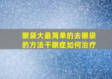 眼袋大最简单的去眼袋的方法干眼症如何治疗