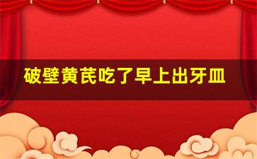 破壁黄芪吃了早上出牙皿