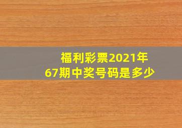 福利彩票2021年67期中奖号码是多少