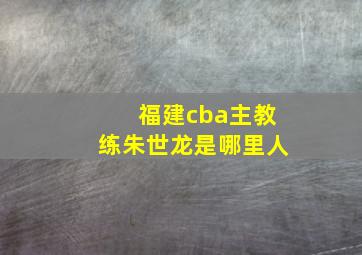 福建cba主教练朱世龙是哪里人