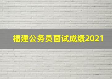 福建公务员面试成绩2021