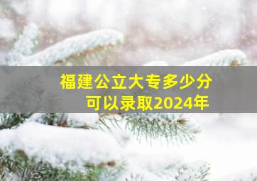 福建公立大专多少分可以录取2024年