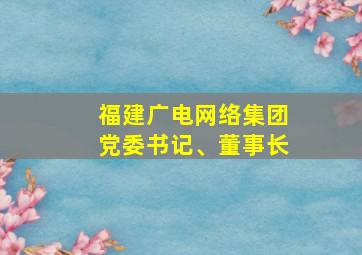 福建广电网络集团党委书记、董事长