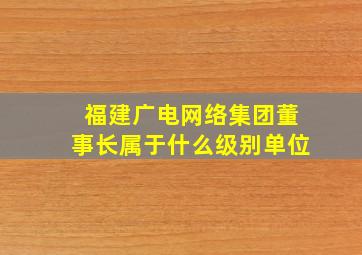 福建广电网络集团董事长属于什么级别单位