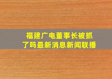 福建广电董事长被抓了吗最新消息新闻联播