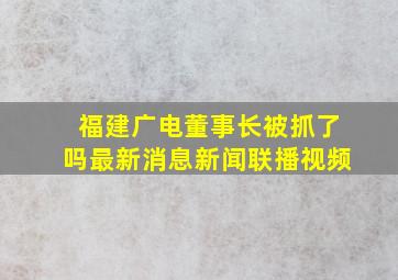 福建广电董事长被抓了吗最新消息新闻联播视频