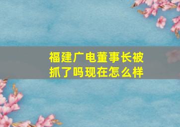 福建广电董事长被抓了吗现在怎么样