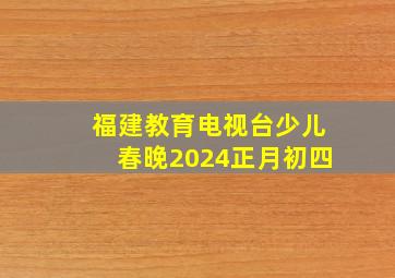 福建教育电视台少儿春晚2024正月初四