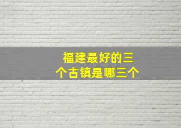 福建最好的三个古镇是哪三个