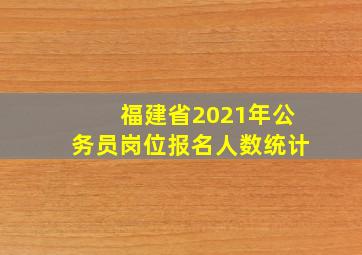 福建省2021年公务员岗位报名人数统计