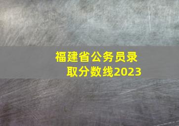 福建省公务员录取分数线2023