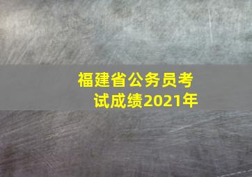 福建省公务员考试成绩2021年