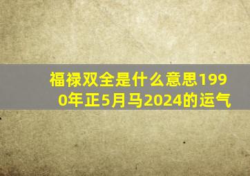 福禄双全是什么意思1990年正5月马2024的运气