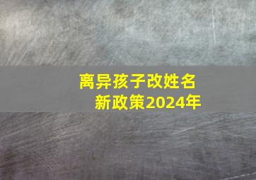 离异孩子改姓名新政策2024年