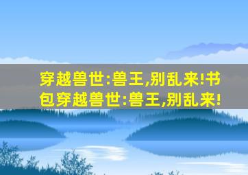 穿越兽世:兽王,别乱来!书包穿越兽世:兽王,别乱来!