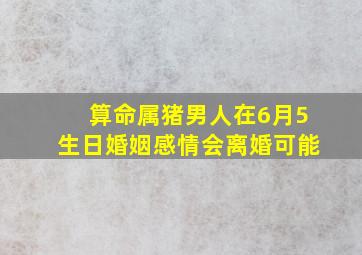 算命属猪男人在6月5生日婚姻感情会离婚可能