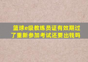 篮球e级教练员证有效期过了重新参加考试还要出钱吗