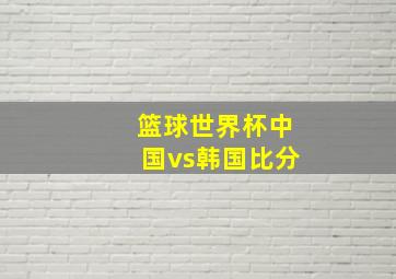 篮球世界杯中国vs韩国比分