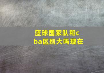 篮球国家队和cba区别大吗现在