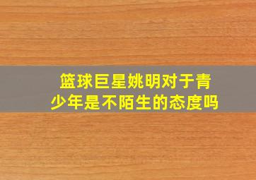 篮球巨星姚明对于青少年是不陌生的态度吗