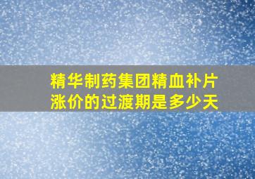 精华制药集团精血补片涨价的过渡期是多少天