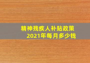 精神残疾人补贴政策2021年每月多少钱